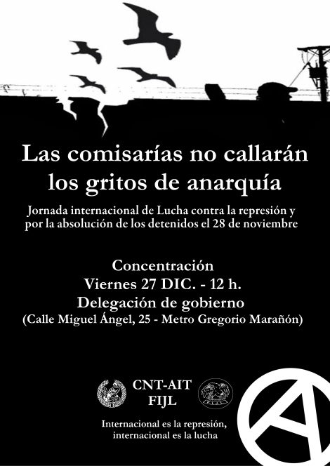 Cartel28N, Jornada internacional de lucha contra la represión y por la absolucion de los detenidos del 28 de noviembre- 27 de diciembre a las 12H frente a la Delegacion del Gobierno diciembre 20, 2013 · de juventudes2012 · en Uncategorized. ·  Cartel28N  CÁRCEL, LISTAS NEGRAS, CALABOZOS Y PALOS PARA LOS QUE LUCHAN  Sobre la caza de brujas del pasado 28 de noviembre en Madrid  Aquellos que duden de la auténtica naturaleza del Estado, a pesar de las vestiduras democráticas bajo las cuales trate de camuflar su naturaleza brutal, tienen una difícil tarea de autoengaño en los últimos tiempos. Las últimas huelgas generales en España han dejado cientos de detenidos y heridos y unos cuantos encarcelados así como infinidad de casos represivos en los últimos meses que hace constante el goteo de rebeldes sometidos a procesos legales (en muchos casos con solicitudes de penas de años de cárcel), torturados en las comisarías, golpeados y heridos en las calles por los mercenarios del Estado y perseguidos mediáticamente. 8 solidarios con las lucha de Astilleros en Cádiz han sido recientemente encarcelados en “prisión preventiva” -la cárcel se erige como principal centro de exterminio de la disidencia política-. Jueces, políticos, policía y medios de comunicación firman una macabra alianza con el fin de perseguir y acogotar a aquellos que no se resignan a vivir una vida de rodillas y se organizan para luchar.  El movimiento anarquista concretamente está sufriendo especialmente su cota de represión, resaltando la encarcelación de 5 compañeros en Sabadell que sufrieron varios meses de cárcel bajo vagas acusaciones de enaltecimiento del terrorismo en una red social. Recientemente, en respuesta supuestamente a dos atentados contra instituciones religiosas, se efectuó un nuevo golpe represivo contra el entorno anarquista de Barcelona, dejando un saldo represivo de 5 detenidos y dos de ellos aún entre rejas. Estos dos últimos compañeros/as, Mónica y Francisco, ya habían sufrido un golpe represivo en su región de origen, Chile, en el montaje “Caso Bombas”, donde quedó patente el burdo montaje del Estado pertrechado contra el anarquismo en Chile. Los medios de comunicación obviaron deliberadamente mencionar que los compañeros chilenos habían sido absueltos tras haber sido imposible demostrar las acusaciones que la Fiscalía mantenía contra ellos, demostrándose, de forma clara y tajante, la intencionalidad del montaje de servir de golpe del terrorismo de Estado contra el anarquismo en Chile.  Recientemente, y un día antes de que fuera aprobada una nueva ley que tiene como fin dotar de nuevas herramientas legales a las necesidades represivas del Estado, la Ley Mordaza, 19 personas eran secuestradas por el Estado y llevadas a la comisaría de Moratalaz (Madrid). Sacados de sus casas y centros de trabajos, 19 jóvenes eran detenidos acusados de enfrentamientos con miembros de una asociación fascista de la Facultad de Derecho de la UCM y del destrozo de dicha asociación durante la manifestación del 20 de noviembre. Los medios de comunicación, nuevamente en consonancia con jueces, policía y políticos, realizaron su labor criminalizadora con el fin de aislar a los detenidos que se encontraban secuestrados en las mazmorras del Estado. No impidió, sin embargo, que a las horas de las detenciones, cientos de personas se concentraran en las puertas de la comisaría exigiendo la puesta en libertad de los detenidos, y nuevamente, la policía respondió deteniendo a 11 personas. Al día siguiente, y a pesar de la Fiscalía que solicitó la prisión preventiva para dos de los detenidos, todos los compañeros y compañeras fueron puestos en libertad con cargos, recibidos por cientos de personas a las puertas de loz Juzgados de Plaza de Castilla. ¿Y como fueron identificados nuestros compañeros y compañeras, si muchos de ellos no habían sido nunca detenidos y no tenían antecedentes policiales? ¿Por que fueron mostradas fotos de activistas, muchos de ellos sin antecedentes? La respuesta es clara: listas y archivos policiales “ilegales”. Otra evidencia que nuestros compañeros pudieron comprobar con sus propios ojos y que queda reflejado en el atestado del caso para quién aún sea escéptico con el hecho de que el Estado se salte sus propias leyes. “Quién hace la ley, hace la trampa”.  Entre los 19 detenidos, una compañera y un compañero eran miembros de la Federación Ibérica de Juventudes Libertarias y del Sindicato de Enseñanza e Intervención Social de CNT-AIT Madrid. Por eso, ambas organizaciones hacemos un llamamiento internacional de lucha contra la represión en el Estado español y en el mundo entero, que se concretiza en este día de lucha, que a través de la Asociación Internacional de Trabajadores realiza actos de protesta y solidaridad en el mundo entero. La solidaridad entre anarquistas no es solo palabra escrita: es un arma que pensamos utilizar contra los verdaderos terroristas, aquellos que viven de la explotación de otros, aquellos que gestionan el racismo, aquellos que utilizan la cárcel para reprimir a los rebeldes y exterminar a los pobres, aquellos que tienen las armas y organizan guerras por petróleo e intereses políticos y económicos, aquellos que echan a las gentes de sus casas, aquellos que controlan y dirigen nuestras  vidas. En definitiva, contra los gestores de este sistema que se cimienta sobre la explotación, la tristeza y la muerte en el mundo entero. No nos resignamos al papel de víctimas, ni caeremos en el juego de reconocer las figuras de “inocentes” y “culpables”. La lucha es el único camino.  Federación Local de Madrid de CNT-AIT  Juventudes Libertarias de Madrid-FIJL